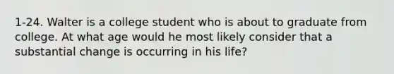 1-24. Walter is a college student who is about to graduate from college. At what age would he most likely consider that a substantial change is occurring in his life?