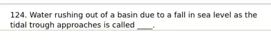 124. Water rushing out of a basin due to a fall in sea level as the tidal trough approaches is called ____.
