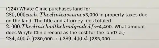 (124) Whyte Clinic purchases land for 280,000 cash. The clinic assumes3,000 in property taxes due on the land. The title and attorney fees totaled 2,000. The clinic had the land graded for4,400. What amount does Whyte Clinic record as the cost for the land? a.) 284,400. b.)280,000. c.) 289,400. d.)285,000.