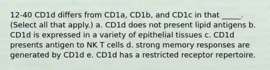 12-40 CD1d differs from CD1a, CD1b, and CD1c in that _____. (Select all that apply.) a. CD1d does not present lipid antigens b. CD1d is expressed in a variety of <a href='https://www.questionai.com/knowledge/k7dms5lrVY-epithelial-tissue' class='anchor-knowledge'>epithelial tissue</a>s c. CD1d presents antigen to NK T cells d. strong memory responses are generated by CD1d e. CD1d has a restricted receptor repertoire.