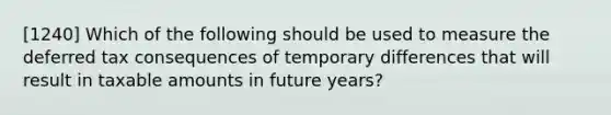 [1240] Which of the following should be used to measure the deferred tax consequences of temporary differences that will result in taxable amounts in future years?