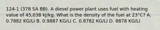 124-1 (378 SA BB). A diesel power plant uses fuel with heating value of 45,038 kJ/kg. What is the density of the fuel at 23°C? A. 0.7882 KG/LI B. 0.9887 KG/LI C. 0.8782 KG/LI D. 8878 KG/LI