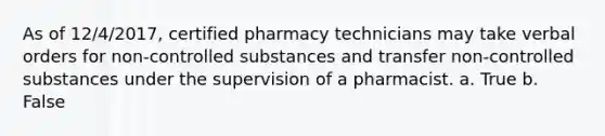 As of 12/4/2017, certified pharmacy technicians may take verbal orders for non-controlled substances and transfer non-controlled substances under the supervision of a pharmacist. a. True b. False