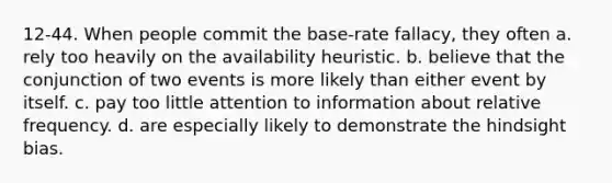 12-44. When people commit the base-rate fallacy, they often a. rely too heavily on the availability heuristic. b. believe that the conjunction of two events is more likely than either event by itself. c. pay too little attention to information about relative frequency. d. are especially likely to demonstrate the hindsight bias.