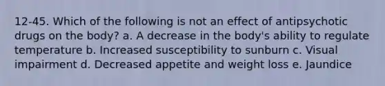 12-45. Which of the following is not an effect of antipsychotic drugs on the body? a. A decrease in the body's ability to regulate temperature b. Increased susceptibility to sunburn c. Visual impairment d. Decreased appetite and weight loss e. Jaundice