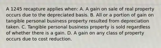 A 1245 recapture applies when: A. A gain on sale of real property occurs due to the depreciated basis. B. All or a portion of gain on tangible personal business property resulted from depreciation taken. C. Tangible personal business property is sold regardless of whether there is a gain. D. A gain on any class of property occurs due to cost reduction.