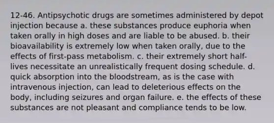 12-46. Antipsychotic drugs are sometimes administered by depot injection because a. these substances produce euphoria when taken orally in high doses and are liable to be abused. b. their bioavailability is extremely low when taken orally, due to the effects of first-pass metabolism. c. their extremely short half-lives necessitate an unrealistically frequent dosing schedule. d. quick absorption into the bloodstream, as is the case with intravenous injection, can lead to deleterious effects on the body, including seizures and organ failure. e. the effects of these substances are not pleasant and compliance tends to be low.