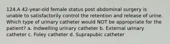 124.A 42-year-old female status post abdominal surgery is unable to satisfactorily control the retention and release of urine. Which type of urinary catheter would NOT be appropriate for the patient? a. Indwelling urinary catheter b. External urinary catheter c. Foley catheter d. Suprapubic catheter