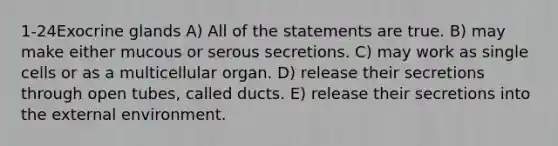 1-24Exocrine glands A) All of the statements are true. B) may make either mucous or serous secretions. C) may work as single cells or as a multicellular organ. D) release their secretions through open tubes, called ducts. E) release their secretions into the external environment.