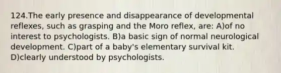 124.The early presence and disappearance of developmental reflexes, such as grasping and the Moro reflex, are: A)of no interest to psychologists. B)a basic sign of normal neurological development. C)part of a baby's elementary survival kit. D)clearly understood by psychologists.