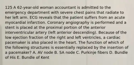 125 A 62-year-old woman accountant is admitted to the emergency department with severe chest pains that radiate to her left arm. ECG reveals that the patient suffers from an acute myocardial infarction. Coronary angiography is performed and a stent is placed at the proximal portion of the anterior interventricular artery (left anterior descending). Because of the low ejection fraction of the right and left ventricles, a cardiac pacemaker is also placed in the heart. The function of which of the following structures is essentially replaced by the insertion of a pacemaker? A. AV node B. SA node C. Purkinje fibers D. Bundle of His E. Bundle of Kent