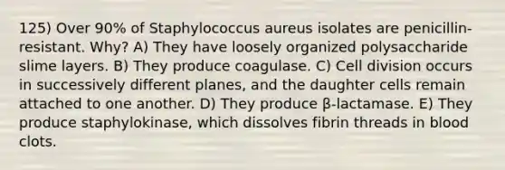 125) Over 90% of Staphylococcus aureus isolates are penicillin-resistant. Why? A) They have loosely organized polysaccharide slime layers. B) They produce coagulase. C) Cell division occurs in successively different planes, and the daughter cells remain attached to one another. D) They produce β-lactamase. E) They produce staphylokinase, which dissolves fibrin threads in blood clots.