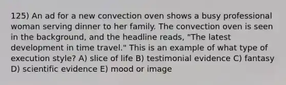 125) An ad for a new convection oven shows a busy professional woman serving dinner to her family. The convection oven is seen in the background, and the headline reads, "The latest development in time travel." This is an example of what type of execution style? A) slice of life B) testimonial evidence C) fantasy D) scientific evidence E) mood or image