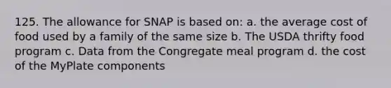 125. The allowance for SNAP is based on: a. the average cost of food used by a family of the same size b. The USDA thrifty food program c. Data from the Congregate meal program d. the cost of the MyPlate components