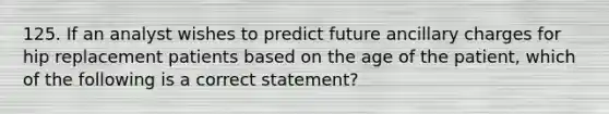 125. If an analyst wishes to predict future ancillary charges for hip replacement patients based on the age of the patient, which of the following is a correct statement?