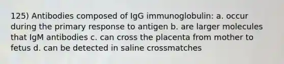 125) Antibodies composed of IgG immunoglobulin: a. occur during the primary response to antigen b. are larger molecules that IgM antibodies c. can cross the placenta from mother to fetus d. can be detected in saline crossmatches