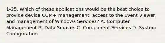 1-25. Which of these applications would be the best choice to provide device COM+ management, access to the Event Viewer, and management of Windows Services? A. Computer Management B. Data Sources C. Component Services D. System Configuration