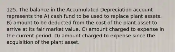 125. The balance in the Accumulated Depreciation account represents the A) cash fund to be used to replace plant assets. B) amount to be deducted from the cost of the plant asset to arrive at its fair market value. C) amount charged to expense in the current period. D) amount charged to expense since the acquisition of the plant asset.