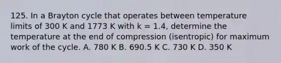 125. In a Brayton cycle that operates between temperature limits of 300 K and 1773 K with k = 1.4, determine the temperature at the end of compression (isentropic) for maximum work of the cycle. A. 780 K B. 690.5 K C. 730 K D. 350 K