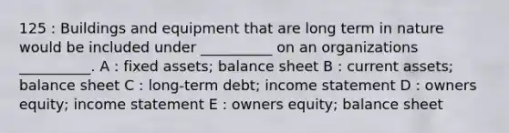 125 : Buildings and equipment that are long term in nature would be included under __________ on an organizations __________. A : fixed assets; balance sheet B : current assets; balance sheet C : long-term debt; income statement D : owners equity; income statement E : owners equity; balance sheet