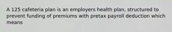 A 125 cafeteria plan is an employers health plan, structured to prevent funding of premiums with pretax payroll deduction which means