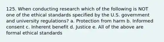 125. When conducting research which of the following is NOT one of the ethical standards specified by the U.S. government and university regulations? a. Protection from harm b. Informed consent c. Inherent benefit d. Justice e. All of the above are formal ethical standards