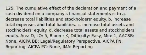 125. The cumulative effect of the declaration and payment of a cash dividend on a company's financial statements is to a. decrease total liabilities and stockholders' equity. b. increase total expenses and total liabilities. c. increase total assets and stockholders' equity. d. decrease total assets and stockholders' equity. Ans: D, LO: 5, Bloom: K, Difficulty: Easy, Min: 1, AACSB: None, AICPA BB: Legal/Regulatory Perspective, AICPA FN: Reporting, AICPA PC: None, IMA: Reporting