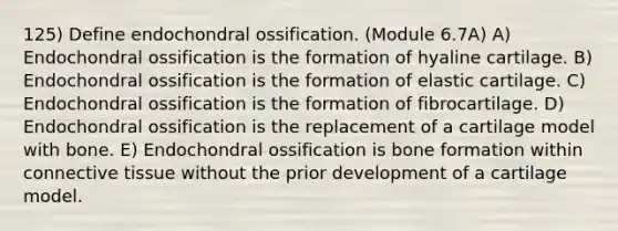 125) Define endochondral ossification. (Module 6.7A) A) Endochondral ossification is the formation of hyaline cartilage. B) Endochondral ossification is the formation of elastic cartilage. C) Endochondral ossification is the formation of fibrocartilage. D) Endochondral ossification is the replacement of a cartilage model with bone. E) Endochondral ossification is bone formation within connective tissue without the prior development of a cartilage model.