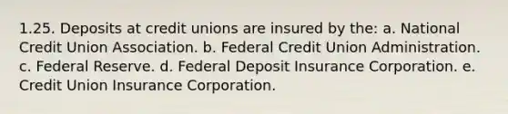 1.25. Deposits at credit unions are insured by the: a. National Credit Union Association. b. Federal Credit Union Administration. c. Federal Reserve. d. Federal Deposit Insurance Corporation. e. Credit Union Insurance Corporation.