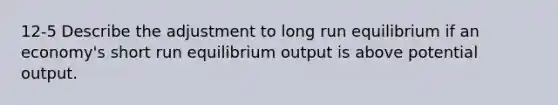 12-5 Describe the adjustment to long run equilibrium if an economy's short run equilibrium output is above potential output.