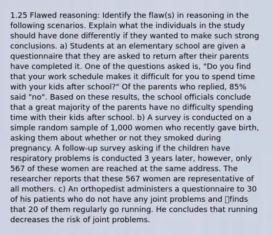 1.25 Flawed reasoning: Identify the flaw(s) in reasoning in the following scenarios. Explain what the individuals in the study should have done differently if they wanted to make such strong conclusions. a) Students at an elementary school are given a questionnaire that they are asked to return after their parents have completed it. One of the questions asked is, "Do you find that your work schedule makes it difficult for you to spend time with your kids after school?" Of the parents who replied, 85% said "no". Based on these results, the school officials conclude that a great majority of the parents have no difficulty spending time with their kids after school. b) A survey is conducted on a simple random sample of 1,000 women who recently gave birth, asking them about whether or not they smoked during pregnancy. A follow-up survey asking if the children have respiratory problems is conducted 3 years later, however, only 567 of these women are reached at the same address. The researcher reports that these 567 women are representative of all mothers. c) An orthopedist administers a questionnaire to 30 of his patients who do not have any joint problems and finds that 20 of them regularly go running. He concludes that running decreases the risk of joint problems.