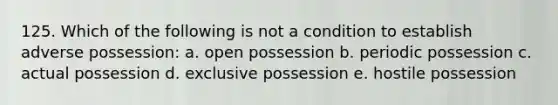 125. Which of the following is not a condition to establish adverse possession: a. open possession b. periodic possession c. actual possession d. exclusive possession e. hostile possession