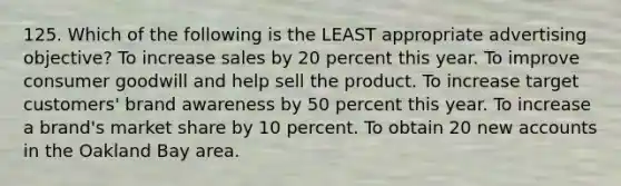 125. Which of the following is the LEAST appropriate advertising objective? To increase sales by 20 percent this year. To improve consumer goodwill and help sell the product. To increase target customers' brand awareness by 50 percent this year. To increase a brand's market share by 10 percent. To obtain 20 new accounts in the Oakland Bay area.