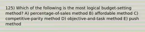 125) Which of the following is the most logical budget-setting method? A) percentage-of-sales method B) affordable method C) competitive-parity method D) objective-and-task method E) push method