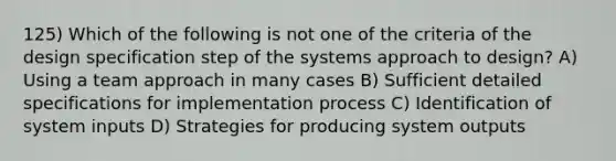 125) Which of the following is not one of the criteria of the design specification step of the systems approach to design? A) Using a team approach in many cases B) Sufficient detailed specifications for implementation process C) Identification of system inputs D) Strategies for producing system outputs