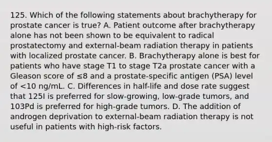 125. Which of the following statements about brachytherapy for prostate cancer is true? A. Patient outcome after brachytherapy alone has not been shown to be equivalent to radical prostatectomy and external-beam radiation therapy in patients with localized prostate cancer. B. Brachytherapy alone is best for patients who have stage T1 to stage T2a prostate cancer with a Gleason score of ≤8 and a prostate-specific antigen (PSA) level of <10 ng/mL. C. Differences in half-life and dose rate suggest that 125I is preferred for slow-growing, low-grade tumors, and 103Pd is preferred for high-grade tumors. D. The addition of androgen deprivation to external-beam radiation therapy is not useful in patients with high-risk factors.