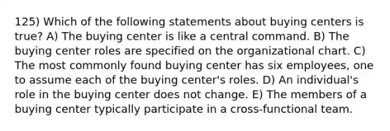 125) Which of the following statements about buying centers is true? A) The buying center is like a central command. B) The buying center roles are specified on the organizational chart. C) The most commonly found buying center has six employees, one to assume each of the buying center's roles. D) An individual's role in the buying center does not change. E) The members of a buying center typically participate in a cross-functional team.