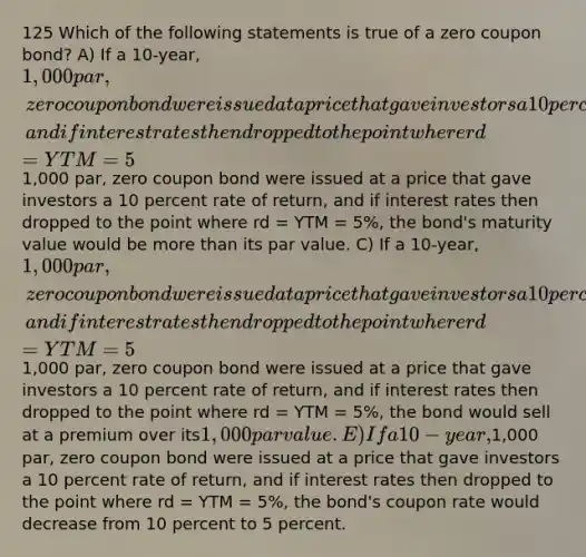 125 Which of the following statements is true of a zero coupon bond? A) If a 10-year, 1,000 par, zero coupon bond were issued at a price that gave investors a 10 percent rate of return, and if interest rates then dropped to the point where rd = YTM = 5%, the borrower would exercise the call option and call in the bonds. B) If a 10-year,1,000 par, zero coupon bond were issued at a price that gave investors a 10 percent rate of return, and if interest rates then dropped to the point where rd = YTM = 5%, the bond's maturity value would be more than its par value. C) If a 10-year, 1,000 par, zero coupon bond were issued at a price that gave investors a 10 percent rate of return, and if interest rates then dropped to the point where rd = YTM = 5%, the bond's maturity would increase from 10 years to 15 years. D) If a 10-year,1,000 par, zero coupon bond were issued at a price that gave investors a 10 percent rate of return, and if interest rates then dropped to the point where rd = YTM = 5%, the bond would sell at a premium over its1,000 par value. E) If a 10-year,1,000 par, zero coupon bond were issued at a price that gave investors a 10 percent rate of return, and if interest rates then dropped to the point where rd = YTM = 5%, the bond's coupon rate would decrease from 10 percent to 5 percent.