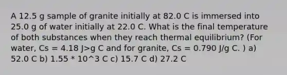 A 12.5 g sample of granite initially at 82.0 C is immersed into 25.0 g of water initially at 22.0 C. What is the final temperature of both substances when they reach thermal equilibrium? (For water, Cs = 4.18 J>g C and for granite, Cs = 0.790 J/g C. ) a) 52.0 C b) 1.55 * 10^3 C c) 15.7 C d) 27.2 C