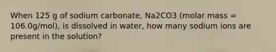 When 125 g of sodium carbonate, Na2CO3 (molar mass = 106.0g/mol), is dissolved in water, how many sodium ions are present in the solution?