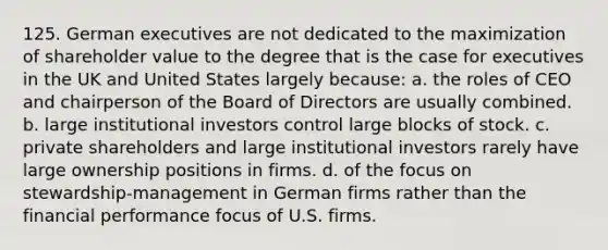 125. German executives are not dedicated to the maximization of shareholder value to the degree that is the case for executives in the UK and United States largely because: a. the roles of CEO and chairperson of the Board of Directors are usually combined. b. large institutional investors control large blocks of stock. c. private shareholders and large institutional investors rarely have large ownership positions in firms. d. of the focus on stewardship-management in German firms rather than the financial performance focus of U.S. firms.