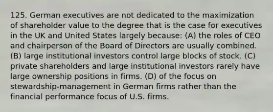 125. German executives are not dedicated to the maximization of shareholder value to the degree that is the case for executives in the UK and United States largely because: (A) the roles of CEO and chairperson of the Board of Directors are usually combined. (B) large institutional investors control large blocks of stock. (C) private shareholders and large institutional investors rarely have large ownership positions in firms. (D) of the focus on stewardship-management in German firms rather than the financial performance focus of U.S. firms.