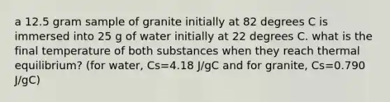 a 12.5 gram sample of granite initially at 82 degrees C is immersed into 25 g of water initially at 22 degrees C. what is the final temperature of both substances when they reach <a href='https://www.questionai.com/knowledge/kA7hJB0Rhd-thermal-equilibrium' class='anchor-knowledge'>thermal equilibrium</a>? (for water, Cs=4.18 J/gC and for granite, Cs=0.790 J/gC)