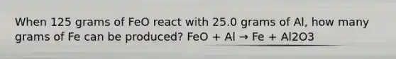 When 125 grams of FeO react with 25.0 grams of Al, how many grams of Fe can be produced? FeO + Al → Fe + Al2O3