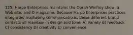 125) Harpo Enterprises maintains the Oprah Winfrey show, a Web site, and O magazine. Because Harpo Enterprises practices integrated marketing communications, these different brand contacts all maintain in design and tone. A) variety B) feedback C) consistency D) creativity E) convenience