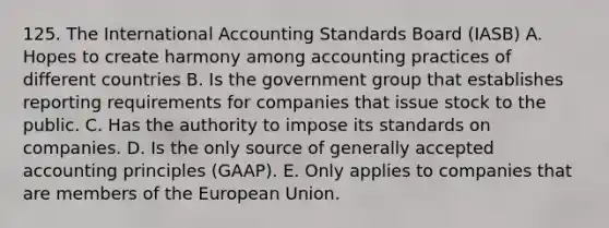 125. The International Accounting Standards Board (IASB) A. Hopes to create harmony among accounting practices of different countries B. Is the government group that establishes reporting requirements for companies that issue stock to the public. C. Has the authority to impose its standards on companies. D. Is the only source of <a href='https://www.questionai.com/knowledge/kwjD9YtMH2-generally-accepted-accounting-principles' class='anchor-knowledge'>generally accepted accounting principles</a> (GAAP). E. Only applies to companies that are members of the European Union.