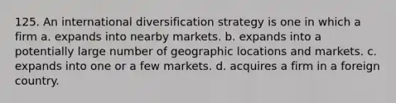 125. An international diversification strategy is one in which a firm a. expands into nearby markets. b. expands into a potentially large number of geographic locations and markets. c. expands into one or a few markets. d. acquires a firm in a foreign country.