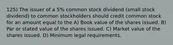 125) The issuer of a 5% common stock dividend (small stock dividend) to common stockholders should credit common stock for an amount equal to the A) Book value of the shares issued. B) Par or stated value of the shares issued. C) Market value of the shares issued. D) Minimum legal requirements.