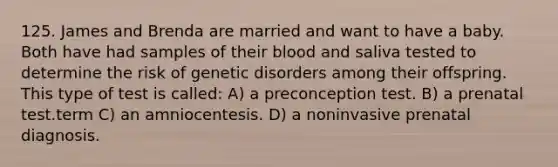 125. James and Brenda are married and want to have a baby. Both have had samples of their blood and saliva tested to determine the risk of genetic disorders among their offspring. This type of test is called: A) a preconception test. B) a prenatal test.term C) an amniocentesis. D) a noninvasive prenatal diagnosis.