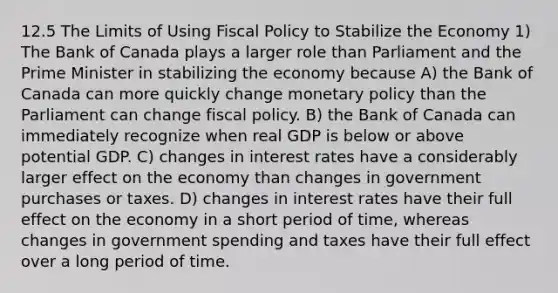 12.5 The Limits of Using Fiscal Policy to Stabilize the Economy 1) The Bank of Canada plays a larger role than Parliament and the Prime Minister in stabilizing the economy because A) the Bank of Canada can more quickly change monetary policy than the Parliament can change fiscal policy. B) the Bank of Canada can immediately recognize when real GDP is below or above potential GDP. C) changes in interest rates have a considerably larger effect on the economy than changes in government purchases or taxes. D) changes in interest rates have their full effect on the economy in a short period of time, whereas changes in government spending and taxes have their full effect over a long period of time.